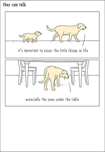 Featuring artwork from Jimmy Craig's wonderful, whimsical web comic "They Can Talk", where we get to hear what our pets are really thinking. This funny blank card shows a a dog giving life lessons to a puppy. As he searches for crumbs he says "It's important to enjoy the little things in life....especially the ones under the table".