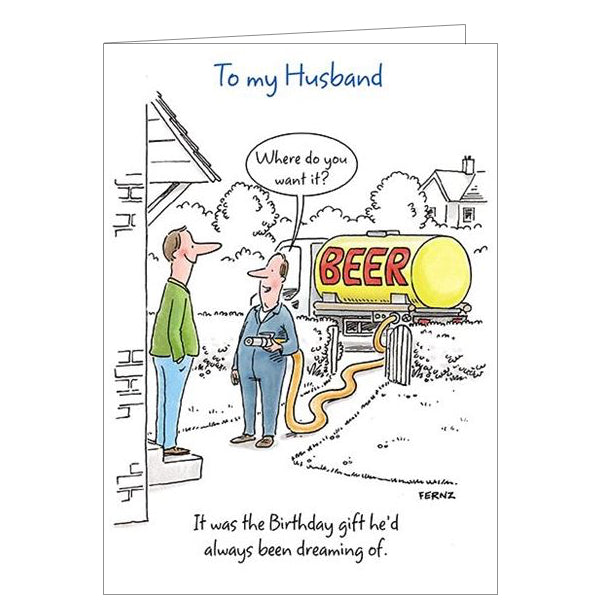 Raise a smile with this funny birthday card from Paper House. A cartoon drawing on this greetings card shows a man smile broadly as he receives the best of presents.. a tankerful of beer! The caption on the front of the card reads "To my Husband...it was the Birthday gift he'd always been dreaming of".