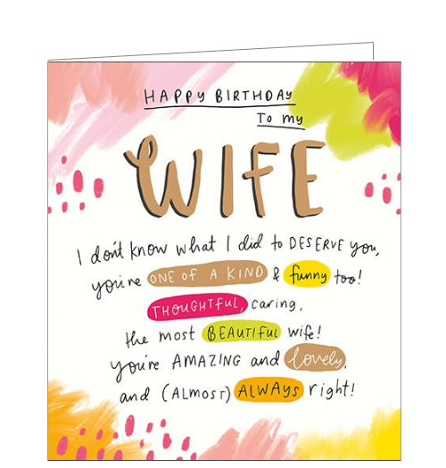 This beautiful, bright birthday card for a special wife is decorated with watercolour-style droplets and brushstrokes in shades of pink and yellow. Black handwriting style text on the card reads "Happy Birthday to my Wife I don't know what I did to deserve you, you're one of a kind & funny too! Thoughtful, caring, the most beautiful Wife! You're amazing and lovely, and (almost) always right!"