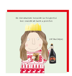 This Christmas card features one of Rosie Made a Thing's unmistakably witty and charming illustrations showing a woman in a paper crown and cheerfully looking at her bottle of Baileys. The caption on the front of the card reads "Oh the weather outside is frightful but inside we have a pintful (of Baileys)".

Greeting inside:	This card is blank inside for your own message
Size (height x width)	14.5cm x 14.5cm
Envelope included?:	Yes&nbsp;
Large letter stamp required?:	No


Special Details:

	Printed in the U