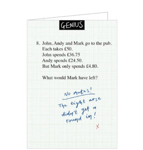 This blank card from Woodmansterne's Genius range is designed to look like an exam question - with a few differences! The exam question reads "John, Andy and Mark go to the pub. Each takes £50. John spends £36.75, Andy spends £24.50 But Mark only spends £4.80. How much would Mark have left?" The handwritten-answer reads "No mates- The tight arse didn't get a round in"