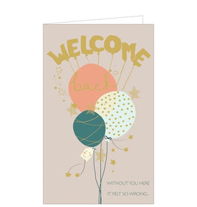 Perfect for someone returning from sickness, maternity, sabbatical or travel this welcome back card is decorated with a bunch of balloons. Gold and teal text on the front of the card reads "Welcome Back....without you here it felt so wrong".