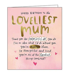 This lovely birthday card for a special mum is decorated with pink and gold text that reads "Happy Birthday to the loveliest Mum...thank you for absolutely all that you do I've no idea what I'd do without you. You're always there, so thoughtful and kind..you're all of the loveliest things combined!"