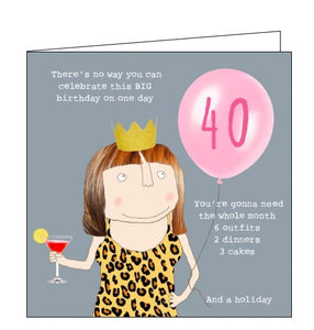This 40th birthday card features one of Rosie's unmistakably witty and charming illustrations of showing a woman in a crown holding a cocktail and a 40th birthday balloon. Text on the front of the card reads "There's no way you can celebrate this BIG birthday in one day...you're gonna need the whole month, 6 outfits, 2 dinners, 3 cakes and a holiday".